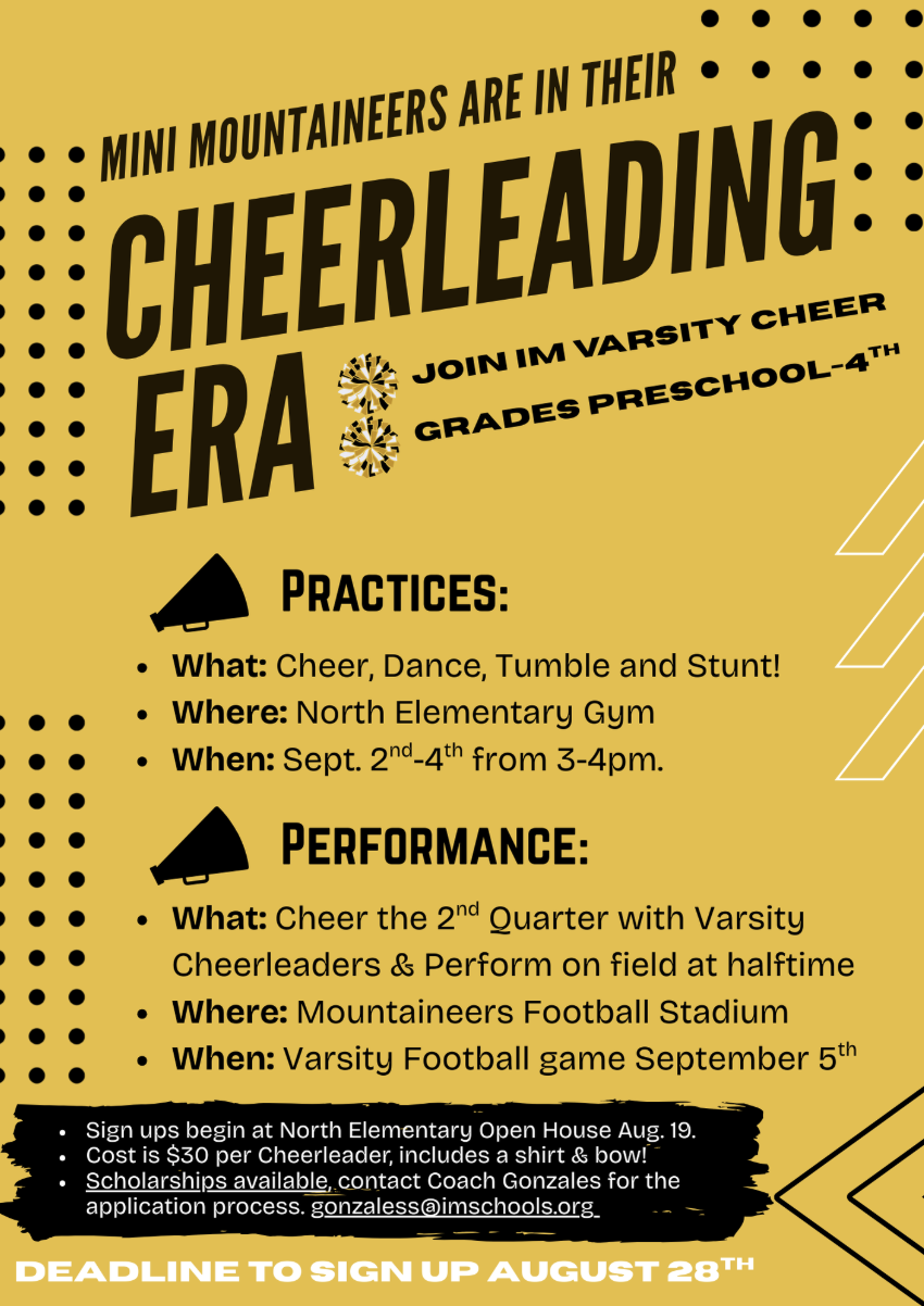 Mini Mountaineers in grades Preschool through 4th are invited to join IM Varsity Cheer for their Cheerleading Era! Practices will take place September 2nd–4th from 3–4 p.m. in the North Elementary Gym, where participants will learn cheer, dance, tumble, and stunt. The performance will be during the Varsity Football game on September 5th at Mountaineers Football Stadium, cheering with the Varsity Cheerleaders during the 2nd quarter and performing on the field at halftime. Sign-ups begin at the North Elementary Open House on August 19th. The cost is $30 per cheerleader, which includes a shirt and bow. Scholarships are available—contact Coach Gonzales at gonzaless@imschools.org for details. The deadline to sign up is August 28th.